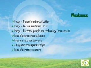 Weakness
Image – Government organization
Image – Lack of customer focus
Image – Outdated people and technology (perception)
Lack of aggressive marketing
Lack of customer services
Ambiguous management style
Lack of corporate culture
 