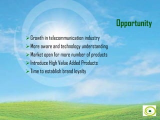 Opportunity
Growth in telecommunication industry
More aware and technology understanding
Market open for more number of products
Introduce High Value Added Products
Time to establish brand loyalty
 