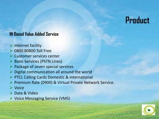 Product
IN Based Value Added Service
 Internet facility
 0800 80800 Toll Free
 Customer services center
 Basic Services (PSTN Lines)
 Package of seven special services
 Digital communication all around the world
 PTCL Calling Cards Domestic & International
 Premium Rate (0900) & Virtual Private Network Service.
 Voice
 Data & Video
 Voice Messaging Service (VMS)
 