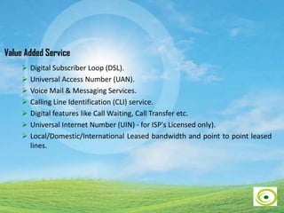 Value Added Service
 Digital Subscriber Loop (DSL).
 Universal Access Number (UAN).
 Voice Mail & Messaging Services.
 Calling Line Identification (CLI) service.
 Digital features like Call Waiting, Call Transfer etc.
 Universal Internet Number (UIN) - for ISP's Licensed only).
 Local/Domestic/International Leased bandwidth and point to point leased
lines.
 