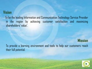 Vision
To be the leading Information and Communication Technology Service Provider
in the region by achieving customer satisfaction and maximizing
shareholders' value'.
Mission
To provide a learning environment and tools to help our customers reach
their full potential.
 