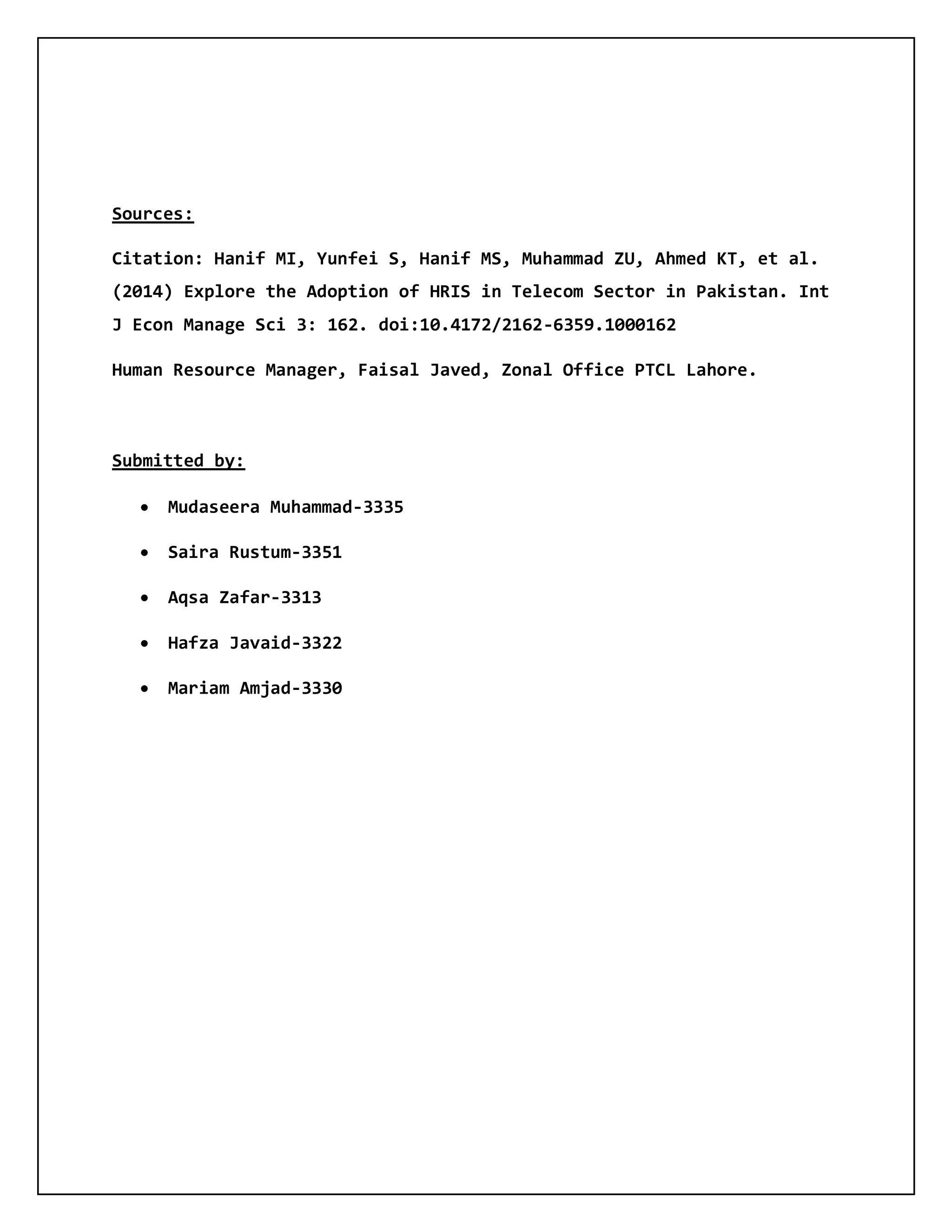 Sources:
Citation: Hanif MI, Yunfei S, Hanif MS, Muhammad ZU, Ahmed KT, et al.
(2014) Explore the Adoption of HRIS in Telecom Sector in Pakistan. Int
J Econ Manage Sci 3: 162. doi:10.4172/2162-6359.1000162
Human Resource Manager, Faisal Javed, Zonal Office PTCL Lahore.
Submitted by:
 Mudaseera Muhammad-3335
 Saira Rustum-3351
 Aqsa Zafar-3313
 Hafza Javaid-3322
 Mariam Amjad-3330
 