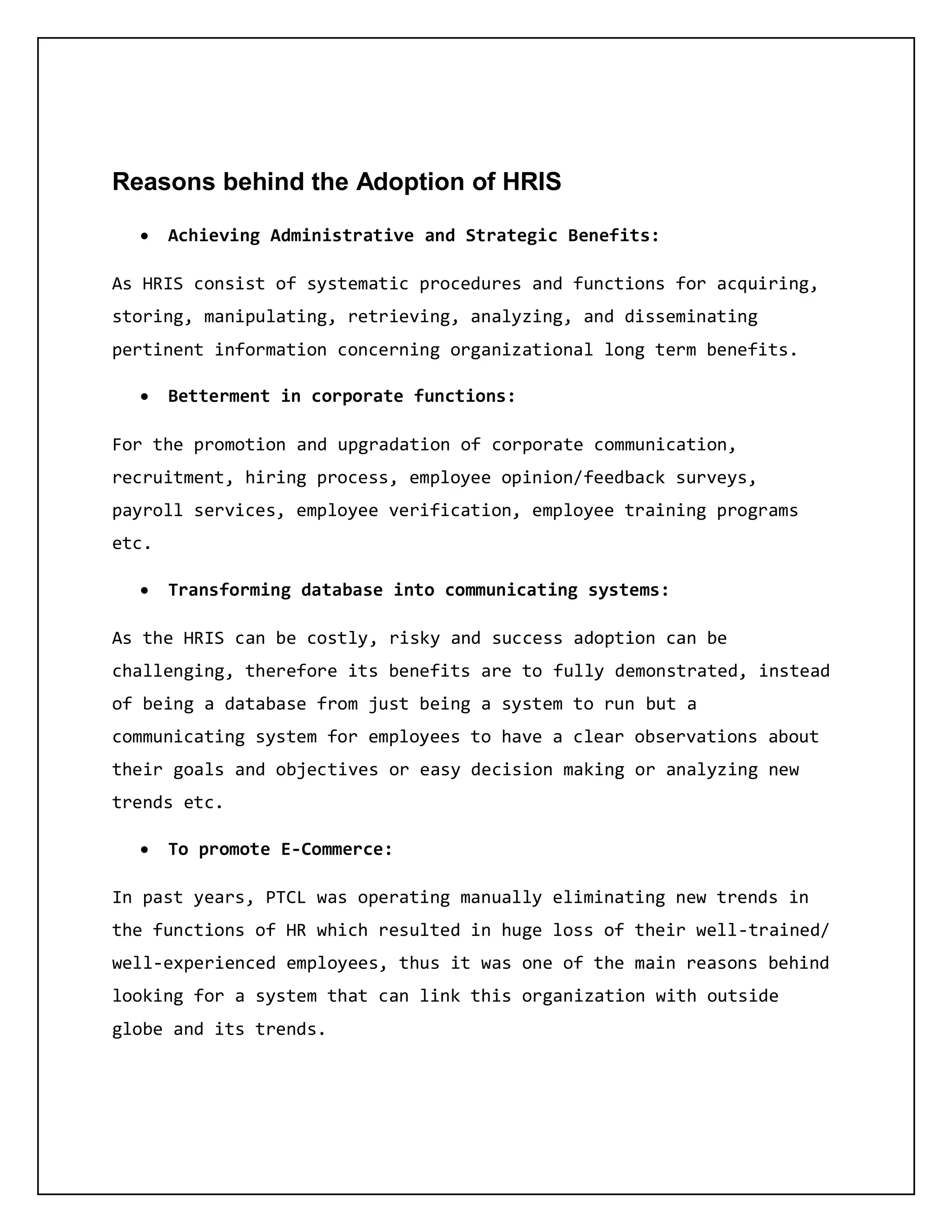 Reasons behind the Adoption of HRIS
 Achieving Administrative and Strategic Benefits:
As HRIS consist of systematic procedures and functions for acquiring,
storing, manipulating, retrieving, analyzing, and disseminating
pertinent information concerning organizational long term benefits.
 Betterment in corporate functions:
For the promotion and upgradation of corporate communication,
recruitment, hiring process, employee opinion/feedback surveys,
payroll services, employee verification, employee training programs
etc.
 Transforming database into communicating systems:
As the HRIS can be costly, risky and success adoption can be
challenging, therefore its benefits are to fully demonstrated, instead
of being a database from just being a system to run but a
communicating system for employees to have a clear observations about
their goals and objectives or easy decision making or analyzing new
trends etc.
 To promote E-Commerce:
In past years, PTCL was operating manually eliminating new trends in
the functions of HR which resulted in huge loss of their well-trained/
well-experienced employees, thus it was one of the main reasons behind
looking for a system that can link this organization with outside
globe and its trends.
 