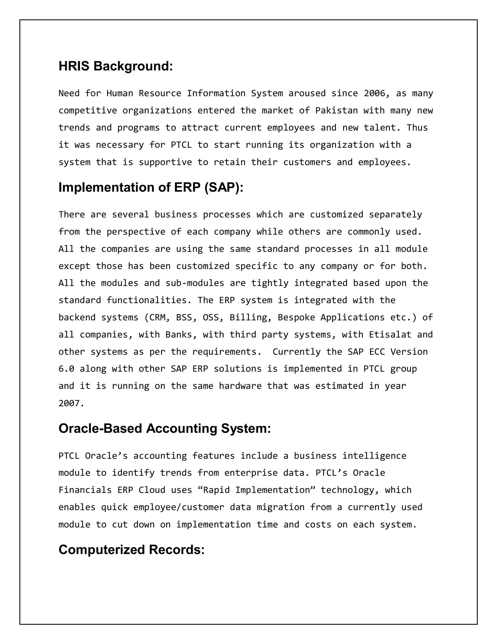 HRIS Background:
Need for Human Resource Information System aroused since 2006, as many
competitive organizations entered the market of Pakistan with many new
trends and programs to attract current employees and new talent. Thus
it was necessary for PTCL to start running its organization with a
system that is supportive to retain their customers and employees.
Implementation of ERP (SAP):
There are several business processes which are customized separately
from the perspective of each company while others are commonly used.
All the companies are using the same standard processes in all module
except those has been customized specific to any company or for both.
All the modules and sub-modules are tightly integrated based upon the
standard functionalities. The ERP system is integrated with the
backend systems (CRM, BSS, OSS, Billing, Bespoke Applications etc.) of
all companies, with Banks, with third party systems, with Etisalat and
other systems as per the requirements. Currently the SAP ECC Version
6.0 along with other SAP ERP solutions is implemented in PTCL group
and it is running on the same hardware that was estimated in year
2007.
Oracle-Based Accounting System:
PTCL Oracle’s accounting features include a business intelligence
module to identify trends from enterprise data. PTCL’s Oracle
Financials ERP Cloud uses “Rapid Implementation” technology, which
enables quick employee/customer data migration from a currently used
module to cut down on implementation time and costs on each system.
Computerized Records:
 