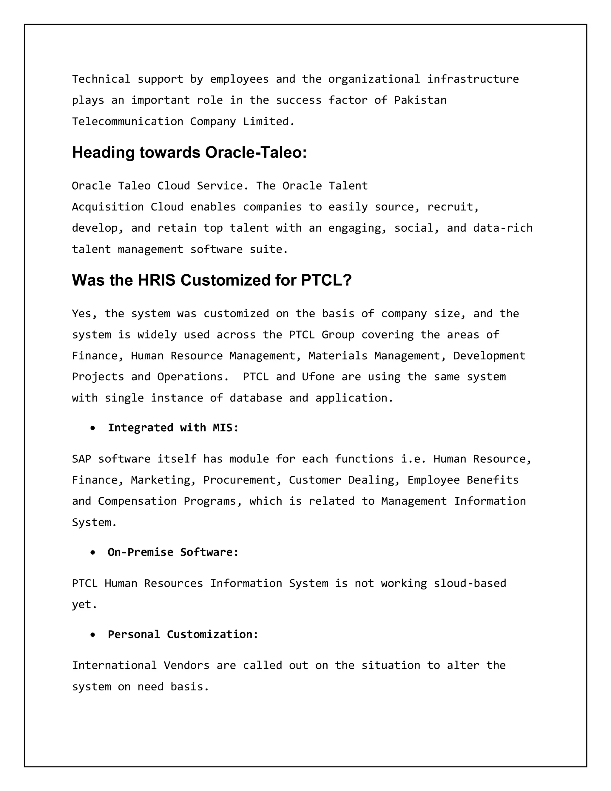 Technical support by employees and the organizational infrastructure
plays an important role in the success factor of Pakistan
Telecommunication Company Limited.
Heading towards Oracle-Taleo:
Oracle Taleo Cloud Service. The Oracle Talent
Acquisition Cloud enables companies to easily source, recruit,
develop, and retain top talent with an engaging, social, and data-rich
talent management software suite.
Was the HRIS Customized for PTCL?
Yes, the system was customized on the basis of company size, and the
system is widely used across the PTCL Group covering the areas of
Finance, Human Resource Management, Materials Management, Development
Projects and Operations. PTCL and Ufone are using the same system
with single instance of database and application.
 Integrated with MIS:
SAP software itself has module for each functions i.e. Human Resource,
Finance, Marketing, Procurement, Customer Dealing, Employee Benefits
and Compensation Programs, which is related to Management Information
System.
 On-Premise Software:
PTCL Human Resources Information System is not working sloud-based
yet.
 Personal Customization:
International Vendors are called out on the situation to alter the
system on need basis.
 