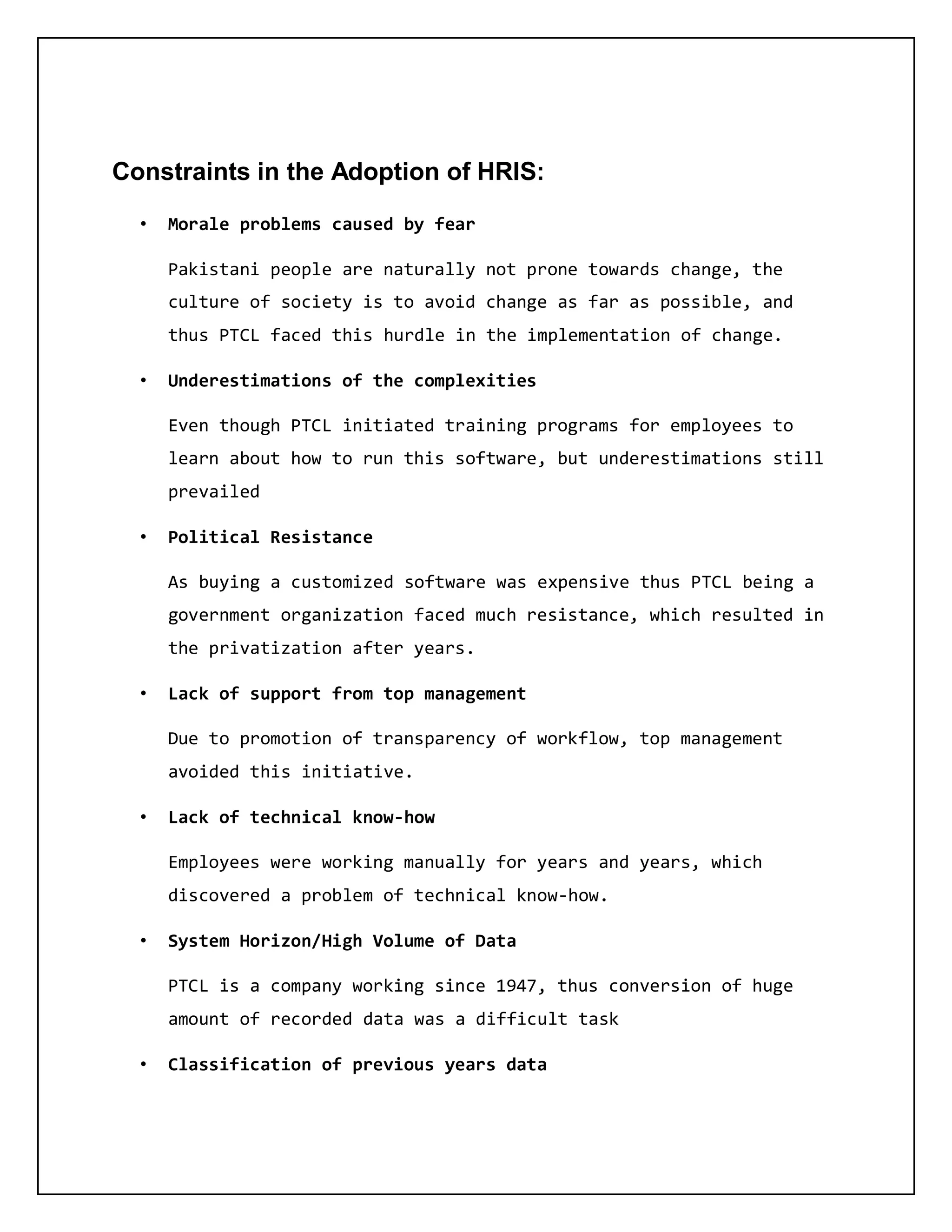 Constraints in the Adoption of HRIS:
• Morale problems caused by fear
Pakistani people are naturally not prone towards change, the
culture of society is to avoid change as far as possible, and
thus PTCL faced this hurdle in the implementation of change.
• Underestimations of the complexities
Even though PTCL initiated training programs for employees to
learn about how to run this software, but underestimations still
prevailed
• Political Resistance
As buying a customized software was expensive thus PTCL being a
government organization faced much resistance, which resulted in
the privatization after years.
• Lack of support from top management
Due to promotion of transparency of workflow, top management
avoided this initiative.
• Lack of technical know-how
Employees were working manually for years and years, which
discovered a problem of technical know-how.
• System Horizon/High Volume of Data
PTCL is a company working since 1947, thus conversion of huge
amount of recorded data was a difficult task
• Classification of previous years data
 
