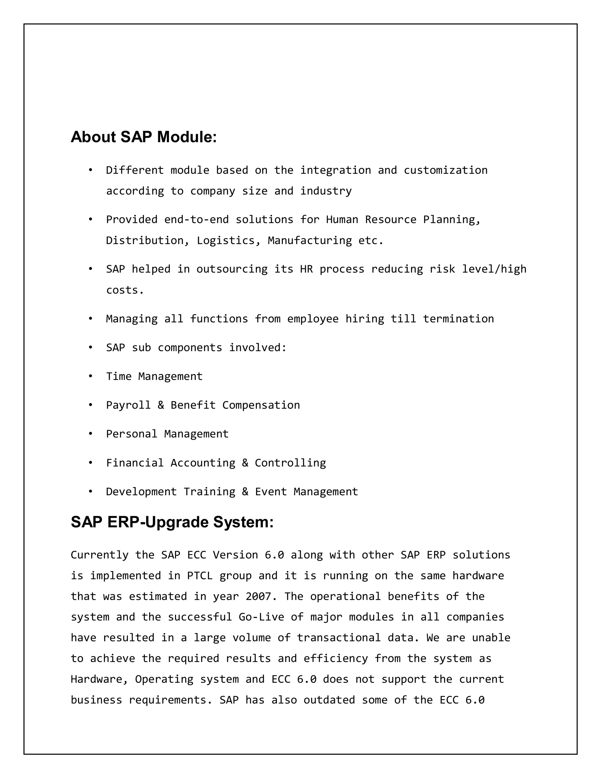 About SAP Module:
• Different module based on the integration and customization
according to company size and industry
• Provided end-to-end solutions for Human Resource Planning,
Distribution, Logistics, Manufacturing etc.
• SAP helped in outsourcing its HR process reducing risk level/high
costs.
• Managing all functions from employee hiring till termination
• SAP sub components involved:
• Time Management
• Payroll & Benefit Compensation
• Personal Management
• Financial Accounting & Controlling
• Development Training & Event Management
SAP ERP-Upgrade System:
Currently the SAP ECC Version 6.0 along with other SAP ERP solutions
is implemented in PTCL group and it is running on the same hardware
that was estimated in year 2007. The operational benefits of the
system and the successful Go-Live of major modules in all companies
have resulted in a large volume of transactional data. We are unable
to achieve the required results and efficiency from the system as
Hardware, Operating system and ECC 6.0 does not support the current
business requirements. SAP has also outdated some of the ECC 6.0
 