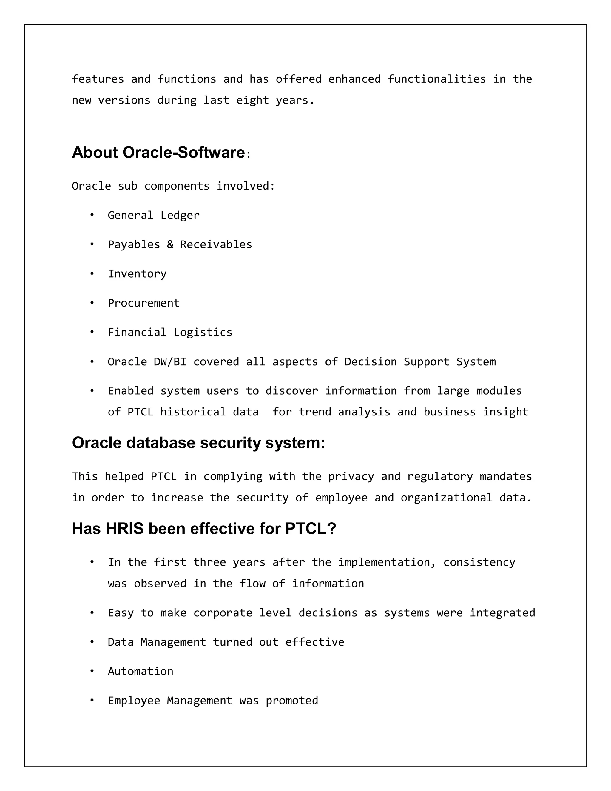 features and functions and has offered enhanced functionalities in the
new versions during last eight years.
About Oracle-Software:
Oracle sub components involved:
• General Ledger
• Payables & Receivables
• Inventory
• Procurement
• Financial Logistics
• Oracle DW/BI covered all aspects of Decision Support System
• Enabled system users to discover information from large modules
of PTCL historical data for trend analysis and business insight
Oracle database security system:
This helped PTCL in complying with the privacy and regulatory mandates
in order to increase the security of employee and organizational data.
Has HRIS been effective for PTCL?
• In the first three years after the implementation, consistency
was observed in the flow of information
• Easy to make corporate level decisions as systems were integrated
• Data Management turned out effective
• Automation
• Employee Management was promoted
 