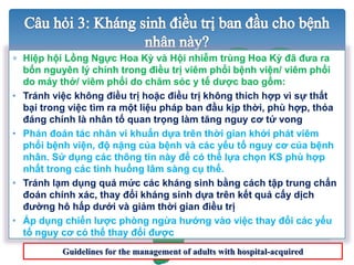 NGUYÊN LÝ
ĐIỀU TRỊ
???
Guidelines for the management of adults with hospital-acquired
 Hiệp hội Lồng Ngực Hoa Kỳ và Hội nhiễm trùng Hoa Kỳ đã đưa ra
bốn nguyên lý chính trong điều trị viêm phổi bệnh viện/ viêm phổi
do máy thở/ viêm phổi do chăm sóc y tế dược bao gồm:
• Tránh việc không điều trị hoặc điều trị không thích hợp vì sự thất
bại trong việc tìm ra một liệu pháp ban đầu kịp thời, phù hợp, thỏa
đáng chính là nhân tố quan trọng làm tăng nguy cơ tử vong
• Phán đoán tác nhân vi khuẩn dựa trên thời gian khởi phát viêm
phổi bệnh viện, độ nặng của bệnh và các yếu tố nguy cơ của bệnh
nhân. Sử dụng các thông tin này để có thể lựa chọn KS phù hợp
nhất trong các tình huống lâm sàng cụ thể.
• Tránh lạm dụng quá mức các kháng sinh bằng cách tập trung chẩn
đoán chính xác, thay đổi kháng sinh dựa trên kết quả cấy dịch
đường hô hấp dưới và giảm thời gian điều trị
• Áp dụng chiến lược phòng ngừa hướng vào việc thay đổi các yếu
tố nguy cơ có thể thay đổi được
 
