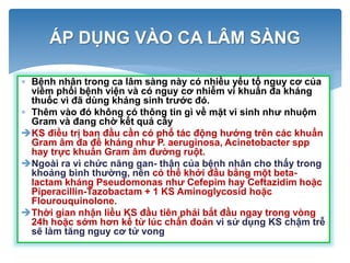 ÁP DỤNG VÀO CA LÂM SÀNG
 Bệnh nhân trong ca lâm sàng này có nhiều yếu tố nguy cơ của
viêm phổi bệnh viện và có nguy cơ nhiễm vi khuẩn đa kháng
thuốc vì đã dùng kháng sinh trước đó.
 Thêm vào đó không có thông tin gì về mặt vi sinh như nhuộm
Gram và đang chờ kết quả cấy
KS điều trị ban đầu cần có phổ tác động hướng trên các khuẩn
Gram âm đa đề kháng như P. aeruginosa, Acinetobacter spp
hay trực khuẩn Gram âm đường ruột.
Ngoài ra vì chức năng gan- thận của bệnh nhân cho thấy trong
khoảng bình thường, nên có thể khởi đầu bằng một beta-
lactam kháng Pseudomonas như Cefepim hay Ceftazidim hoặc
Piperacillin-Tazobactam + 1 KS Aminoglycosid hoặc
Flourouquinolone.
Thời gian nhận liều KS đầu tiên phải bắt đầu ngay trong vòng
24h hoặc sớm hơn kể từ lúc chẩn đoán vì sử dụng KS chậm trễ
sẽ làm tăng nguy cơ tử vong
 