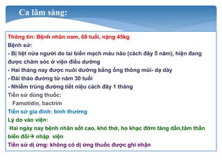 Ca lâm sàng:
Thông tin: Bệnh nhân nam, 68 tuổi, nặng 45kg
Bệnh sử:
- Bị liệt nửa người do tai biến mạch máu não (cách đây 5 năm), hiện đang
được chăm sóc ở viện điều dưỡng
- Hai tháng nay được nuôi dưỡng bằng ống thông mũi- dạ dày
- Đái tháo đường từ năm 30 tuổi
- Nhiễm trùng đường tiết niệu cách đây 1 tháng
Tiền sử dùng thuốc:
Famotidin, bactrim
Tiền sử gia đình: bình thường
Lý do vào viện:
Hai ngày nay bệnh nhân sốt cao, khó thở, ho khạc đờm tăng dần,tâm thần
biến đổi nhập viện
Tiền sử dị ứng: không có dị ứng thuốc được ghi nhận
 