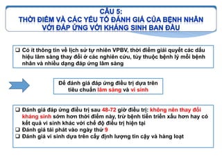  Có ít thông tin về lịch sử tự nhiên VPBV, thời điểm giải quyết các dấu
hiệu lâm sàng thay đổi ở các nghiên cứu, tùy thuộc bệnh lý mỗi bệnh
nhân và nhiều dạng đáp ứng lâm sàng
Để đánh giá đáp ứng điều trị dựa trên
tiêu chuẩn lâm sàng và vi sinh
 Đánh giá đáp ứng điều trị sau 48-72 giờ điều trị: không nên thay đổi
kháng sinh sớm hơn thời điểm này, trừ bệnh tiến triển xấu hơn hay có
kết quả vi sinh khác với chế độ điều trị hiện tại
 Đánh giá tái phát vào ngày thứ 9
 Đánh giá vi sinh dựa trên cấy định lượng tin cậy và hàng loạt
 