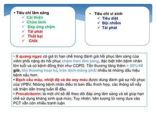 • Tiêu chí lâm sàng
 Cải thiện
 Chữa lành
 Đáp ứng chậm
 Tái phát
 Thất bại
 Chết
• Tiêu chí vi sinh
 Tiêu diệt
 Bội nhiễm
 Tái phát
• X quang ngực có giá trị hạn chế trong đánh giá hồi phục lâm sàng của
viêm phổi nặng do hồi phục chậm hơn lâm sàng, đặc biệt trên bệnh nhân
lớn tuổi và có bệnh đồng thời như COPD. Tổn thương tăng thêm > 50%/48
giờ, tổn thương hoại tử, tràn dịch màng phổi nhiều là những dấu hiệu
bệnh xấu hơn.
• Bạch cầu máu, nhiệt độ và đo oxy máu được dùng đánh giá sự hồi phục
của VPBV. Những bệnh nhân điều trị ban đầu thích hợp, các thông số nầy
cải thiện dần trong tuần lễ đầu.
• Procalcitonin: là một chỉ số để theo dõi đáp ứng lâm sàng và sẽ giúp hạn
chế sử dụng kháng sinh quá mức. Tuy nhiên, tiên lượng tử vong dựa vào
PCT vẫn còn nhiều tranh luận
 