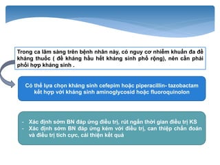 Trong ca lâm sàng trên bệnh nhân này, có nguy cơ nhiễm khuẩn đa đề
kháng thuốc ( đề kháng hầu hết kháng sinh phổ rộng), nên cần phải
phối hợp kháng sinh .
- Xác định sớm BN đáp ứng điều trị, rút ngắn thời gian điều trị KS
- Xác định sớm BN đáp ứng kém với điều trị, can thiệp chẩn đoán
và điều trị tích cực, cải thiện kết quả
Có thể lựa chọn kháng sinh cefepim hoặc piperacillin- tazobactam
kết hợp với kháng sinh aminoglycosid hoặc fluoroquinolon
 