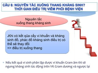  Nếu kết quả vi sinh phân lập được vi khuẩn Gram âm thì sẽ
ngưng kháng sinh tác động trên VK Gram dương và ngược lại
●Khi có kết qủa cấy vi khuẩn và kháng
sinh đồ, phác đồ kháng sinh điều trị có
thể sẽ thay đổi
=> điều trị xuống thang
Nguyên tắc
xuống thang kháng sinh
 