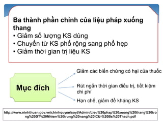 http://www.ninhthuan.gov.vn/chinhquyen/soyt/Admin/Lieu%20phap%20xuong%20thang%20tro
ng%20DT%20Nhiem%20trung%20nang%20ICU-%20Bs%20Thach.pdf
Ba thành phần chính của liệu pháp xuống
thang
• Giảm số lượng KS dùng
• Chuyển từ KS phổ rộng sang phổ hẹp
• Giảm thời gian trị liệu KS
Mục đích
Giảm các biến chứng có hại của thuốc
Rút ngắn thời gian điều trị, tiết kiệm
chi phí
Hạn chế, giảm đề kháng KS
 