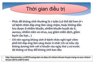  Phác đồ kháng sinh thường là 2 tuần (có thể dài hơn ở 1
số bệnh nhân đáp ứng lâm sàng chậm, hoặc không dẫn
lưu được ổ nhiễm khuẩn, nhiễm khuẩn huyết do S.
aureus, nhiễm nấm và virus, suy giảm miễn dịch, giảm
bạch cầu hạt... )
 Chỉ nên ngưng kháng sinh ở bệnh nhân nghi ngờ viêm
phổi khi đáp ứng lâm sàng được ít nhất 72h và mẫu cấy
không dương tính với vi khuẩn vào ngày thứ 3 và trước
đó không có thay đổi kháng sinh ban đầu
Thời gian điều trị
● http://bacsinoitru.vn/f21/huong-dan-ve-dieu-tri-nhiem-khuan-huyet-nang-va-soc-nhiem-
khuan-2012-a-8073.html
 