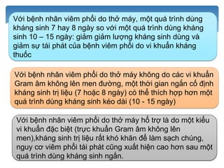 http://benhnhietdoi.vn/tin-tuc/Nghien-cuu-khoa-hoc/khang-sinh-tri-lieu-ngan-ngay-so-voi-dai-ngay-
doi-voi-benh-nhan-nguoi-lon-benh-nang-mac-viem-phoi-benh-vien_7906.html
Với bệnh nhân viêm phổi do thở máy, một quá trình dùng
kháng sinh 7 hay 8 ngày so với một quá trình dùng kháng
sinh 10 – 15 ngày: giảm giảm lượng kháng sinh dùng và
giảm sự tái phát của bệnh viêm phổi do vi khuẩn kháng
thuốc
Với bệnh nhân viêm phổi do thở máy không do các vi khuẩn
Gram âm không lên men đường, một thời gian ngắn cố định
kháng sinh trị liệu (7 hoặc 8 ngày) có thể thích hợp hơn một
quá trình dùng kháng sinh kéo dài (10 - 15 ngày)
Với bệnh nhân viêm phổi do thở máy hổ trợ là do một kiểu
vi khuẩn đặc biệt (trực khuẩn Gram âm không lên
men),kháng sinh trị liệu rất khó khăn để làm sạch chúng,
nguy cơ viêm phổi tái phát cũng xuất hiện cao hơn sau một
quá trình dùng kháng sinh ngắn.
 