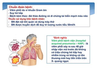 *Định nghĩa
Viêm phổi bệnh viện (hospital
acquired pneumonia – HAP) : là
viêm phổi xảy ra sau 48 giờ
nhập viện mà trước đó không
có triệu chứng hô hấp hay
nhiễm trùng và không có tổn
thương mới hay tiến triển trên
X- quang ngực
Chuẩn đoán bệnh:
- Viêm phổi do vi khuẩn Gram âm
- Suy hô hấp
- Bệnh kèm theo: đái tháo đường và di chứng tai biến mạch máu não
Thuốc sử dụng trên bệnh nhân:
- BN đặt nội khí quản và dùng máy thở
- BN được truyền dịch để duy trì lượng nước tiểu 50ml/h
 