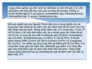 Trong nhiều nghiên cứu tiến hành tại Việt Nam và trên thế giới, tỉ lệ viêm
phổi bệnh viện thay đổi theo thời gian và từng địa phương. Những vi
khuẩn thường gặp là P. aeruginosa, Acinetobacter spp, Enterobacteriacae,
Haemophillus spp, S. aureus, Streptococcus spp.
Kết quả nghiên cứu của Nguyễn Thanh Bảo và cs, trong nghiên cứu đa
trung tâm năm 2010 tại các bệnh viện lớn thành phố Hồ Chí minh như Chợ
Rẫy, Nhân dân Gia Định, Thống Nhất, Bệnh viện 175 và Đại Học Y Dược TP
Hồ Chí Minh, tỉ lệ viêm phổi bệnh viện do vi khuẩn gram âm chiếm đa số
với 87,4% và trong đó cao nhất là Klebsiella spp (32,99%) Acinetobacter
spp (25,99%), Pseudomonas spp (12,48%), E. coli (8,79%). Vi khuẩn
gram dương chiếm 12,61% chủ yếu là S.aureus (4,97%) và S.coagulase
âm (4,33%). Tuy nhiên, tại từng trung tâm tại thành phố Hồ Chí Minh, tỉ lệ
cũng khác nhau giữa các bệnh viện. Klebsiella spp chiếm vị trí hàng đầu
gây viêm phổi bệnh viện tại bệnh viện Nhân Dân Gia Định, Thống Nhất
nhưng đứng hàng thứ hai sau Acinetobacter spp tại bệnh viện Chợ Rẫy và
Bệnh viện 175.
 