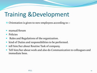 Training &Development
 Orientation is given to new employees according to :-
 manual/forum
 Policies
 Rules and Regulations of the organization.
 kind of Duties and responsibilities to be performed.
 tell him/her about Routine Task of company.
 Tell him/her about work and also do Communication to colleagues and
immediate boss.
10PTCL
 