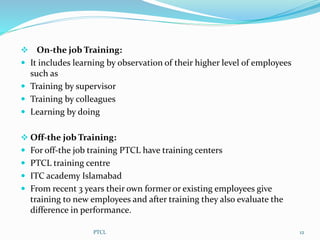  On-the job Training:
 It includes learning by observation of their higher level of employees
such as
 Training by supervisor
 Training by colleagues
 Learning by doing
 Off-the job Training:
 For off-the job training PTCL have training centers
 PTCL training centre
 ITC academy Islamabad
 From recent 3 years their own former or existing employees give
training to new employees and after training they also evaluate the
difference in performance.
12PTCL
 