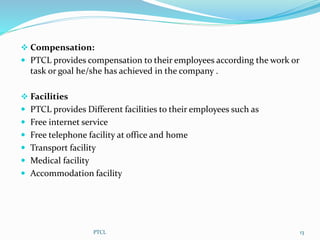  Compensation:
 PTCL provides compensation to their employees according the work or
task or goal he/she has achieved in the company .
 Facilities
 PTCL provides Different facilities to their employees such as
 Free internet service
 Free telephone facility at office and home
 Transport facility
 Medical facility
 Accommodation facility
13PTCL
 
