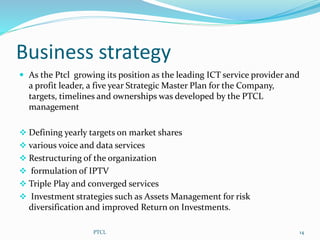 Business strategy
 As the Ptcl growing its position as the leading ICT service provider and
a profit leader, a five year Strategic Master Plan for the Company,
targets, timelines and ownerships was developed by the PTCL
management
 Defining yearly targets on market shares
 various voice and data services
 Restructuring of the organization
 formulation of IPTV
 Triple Play and converged services
 Investment strategies such as Assets Management for risk
diversification and improved Return on Investments.
14PTCL
 