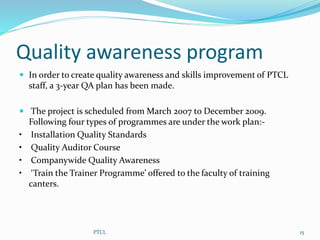 Quality awareness program
 In order to create quality awareness and skills improvement of PTCL
staff, a 3-year QA plan has been made.
 The project is scheduled from March 2007 to December 2009.
Following four types of programmes are under the work plan:-
• Installation Quality Standards
• Quality Auditor Course
• Companywide Quality Awareness
• ‘Train the Trainer Programme’ offered to the faculty of training
canters.
15PTCL
 