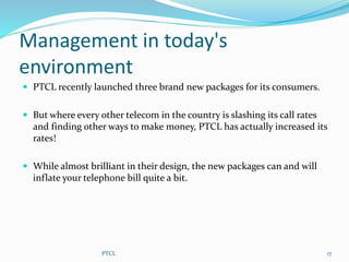 Management in today's
environment
 PTCL recently launched three brand new packages for its consumers.
 But where every other telecom in the country is slashing its call rates
and finding other ways to make money, PTCL has actually increased its
rates!
 While almost brilliant in their design, the new packages can and will
inflate your telephone bill quite a bit.
17PTCL
 