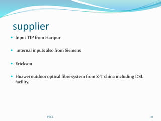 supplier
 Input TIP from Haripur
 internal inputs also from Siemens
 Erickson
 Huawei outdoor optical fibre system from Z-T china including DSL
facility.
18PTCL
 
