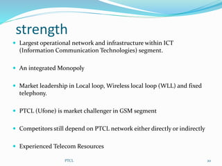 strength
 Largest operational network and infrastructure within ICT
(Information Communication Technologies) segment.
 An integrated Monopoly
 Market leadership in Local loop, Wireless local loop (WLL) and fixed
telephony.
 PTCL (Ufone) is market challenger in GSM segment
 Competitors still depend on PTCL network either directly or indirectly
 Experienced Telecom Resources
20PTCL
 