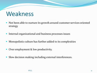 Weakness
 Not been able to nurture its growth around customer services oriented
strategy
 Internal organizational and business processes issues
 Monopolistic culture has further added to its complexities
 Over employment & low productivity.
 Slow decision making including external interferences.
21PTCL
 