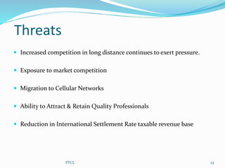 Threats
 Increased competition in long distance continues to exert pressure.
 Exposure to market competition
 Migration to Cellular Networks
 Ability to Attract & Retain Quality Professionals
 Reduction in International Settlement Rate taxable revenue base
23PTCL
 