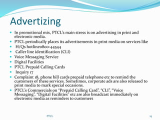 Advertizing
 In promotional mix, PTCL’s main stress is on advertising in print and
electronic media.
 PTCL periodically places its advertisements in print media on services like
 H/Qs hotline0800-44544
 Caller line identification (CLI)
 Voice Messaging Service
 Digital Facilities
 PTCL Prepaid Calling Cards
 Inquiry 17
 Complaint 18, phone bill cards prepaid telephone etc to remind the
customers of these services. Sometimes, corporate ads are also released to
print media to mark special occasions.
 PTCL’s Commercials on “Prepaid Calling Card”, “CLI”, “Voice
Messaging”, “Digital Facilities” etc are also broadcast immediately on
electronic media as reminders to customers
25PTCL
 
