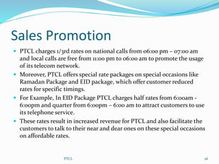Sales Promotion
 PTCL charges 1/3rd rates on national calls from 06:00 pm – 07:00 am
and local calls are free from 11:00 pm to 06:00 am to promote the usage
of its telecom network.
 Moreover, PTCL offers special rate packages on special occasions like
Ramadan Package and EID package, which offer customer reduced
rates for specific timings.
 For Example, In EID Package PTCL charges half rates from 6:00am -
6:00pm and quarter from 6:00pm – 6:00 am to attract customers to use
its telephone service.
 These rates result in increased revenue for PTCL and also facilitate the
customers to talk to their near and dear ones on these special occasions
on affordable rates.
26PTCL
 