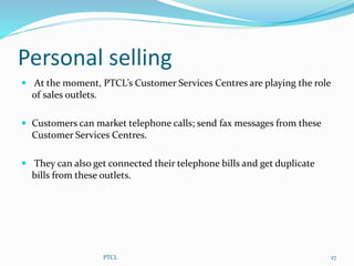 Personal selling
 At the moment, PTCL’s Customer Services Centres are playing the role
of sales outlets.
 Customers can market telephone calls; send fax messages from these
Customer Services Centres.
 They can also get connected their telephone bills and get duplicate
bills from these outlets.
27PTCL
 