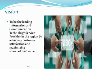 vision
 To be the leading
Information and
Communication
Technology Service
Provider in the region by
achieving customer
satisfaction and
maximizing
shareholders' value'.
3PTCL
 