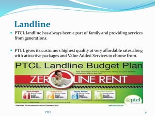 Landline
 PTCL landline has always been a part of family and providing services
from generations.
 PTCL gives its customers highest quality at very affordable rates along
with attractive packages and Value Added Services to choose from.
30PTCL
 