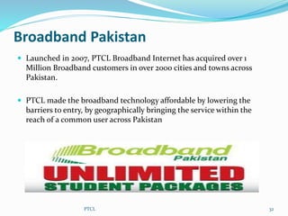 Broadband Pakistan
 Launched in 2007, PTCL Broadband Internet has acquired over 1
Million Broadband customers in over 2000 cities and towns across
Pakistan.
 PTCL made the broadband technology affordable by lowering the
barriers to entry, by geographically bringing the service within the
reach of a common user across Pakistan
PTCL 32
 