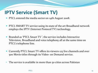 IPTV Service (Smart TV)
 PTCL entered the media sector on 14th August 2008.
 PTCL SMART TV service using its state of the art Broadband network
employs the IPTV (Internet Protocol TV) technology.
 Branded as ‘PTCL Smart TV ’, the service includes Interactive
Television, Broadband and voice telephony all at the same time on
PTCL’s telephone line.
 Currently PTCL Smart TV offers its viewers 125 live channels and over
500 Movie titles through its Video- on Demand service.
• The service is available in more than 50 cities across Pakistan
PTCL 33
 