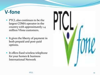 V-fone
PTCL 34
 PTCL also continues to be the
largest CDMA operator in the
country with approximately 1.4
million Vfone customers.
 It gives the liberty of payment in
both prepaid and post-paid
options.
 It offers fixed wireless telephone
for your homes & business
International Network
 