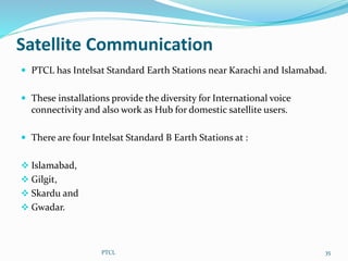 Satellite Communication
 PTCL has Intelsat Standard Earth Stations near Karachi and Islamabad.
 These installations provide the diversity for International voice
connectivity and also work as Hub for domestic satellite users.
 There are four Intelsat Standard B Earth Stations at :
 Islamabad,
 Gilgit,
 Skardu and
 Gwadar.
PTCL 35
 