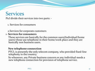 Services
Ptcl divide their services into two parts: -
1. Services for consumers
2.Services for corporate customers
1- Services for consumers
These services are basically for the common users(Individual/home
users) those use telephone in their home/work place and they are
basically non business users.
New telephone connection
PTCL is presently the only telecom company, who provided fixed-line
telephony in the country.
So whenever, any Private business concern or any individual needs a
new telephone connection for provision of telephone service.
PTCL 37
 