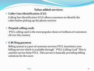 Value added services:
 Caller Line Identification (CLI)
Calling line Identification (CLI) allows customers to identify the
caller before picking up the phone receiver.
 Prepaid calling cards
PTCL calling card is the most popular choice of millions of customers
all over the country.
 E-Bi lling payment
Billing system is a part of customer services.PTCL launched a new
billing service which is available through “ PTCL Calling Card” This is
another service from PTCL. This service is basically providing billing
solutions for the users
PTCL 38
 