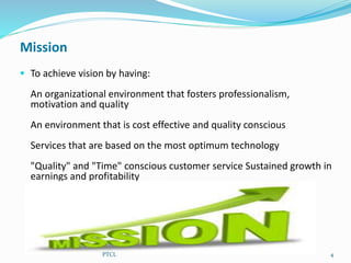 Mission
 To achieve vision by having:
An organizational environment that fosters professionalism,
motivation and quality
An environment that is cost effective and quality conscious
Services that are based on the most optimum technology
"Quality" and "Time" conscious customer service Sustained growth in
earnings and profitability
4PTCL
 