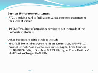 Services for corporate customers
• PTCL is striving hard to facilitate its valued corporate customers at
each level of service.
• PTCL offers a host of unmatched services to suit the needs of the
Corporate Customers.
Other business specific services include
• 0800-Toll free number, 0900-Preminum rate services, VPN-Virtual
Private Network, Audio Conference Service, Digital Cross Connect
(DXX), ISDN (Policy), Teleplus (ISDN/BRI), Digital Phone Facilities/
Modification Charges, UAN, UIN.
PTCL 40
 