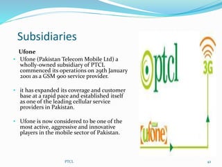 Subsidiaries
Ufone
• Ufone (Pakistan Telecom Mobile Ltd) a
wholly-owned subsidiary of PTCL
commenced its operations on 29th January
2001 as a GSM 900 service provider.
• it has expanded its coverage and customer
base at a rapid pace and established itself
as one of the leading cellular service
providers in Pakistan.
• Ufone is now considered to be one of the
most active, aggressive and innovative
players in the mobile sector of Pakistan.
PTCL 42
 
