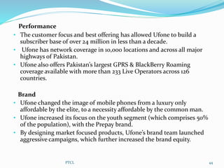 Performance
• The customer focus and best offering has allowed Ufone to build a
subscriber base of over 24 million in less than a decade.
• Ufone has network coverage in 10,000 locations and across all major
highways of Pakistan.
• Ufone also offers Pakistan’s largest GPRS & BlackBerry Roaming
coverage available with more than 233 Live Operators across 126
countries.
Brand
• Ufone changed the image of mobile phones from a luxury only
affordable by the elite, to a necessity affordable by the common man.
• Ufone increased its focus on the youth segment (which comprises 50%
of the population), with the Prepay brand.
• By designing market focused products, Ufone’s brand team launched
aggressive campaigns, which further increased the brand equity.
PTCL 44
 