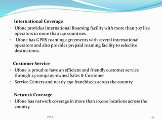International Coverage
• Ufone provides International Roaming facility with more than 307 live
operators in more than 140 countries.
• Ufone has GPRS roaming agreements with several international
operators and also provides prepaid roaming facility to selective
destinations.
Customer Service
• Ufone is proud to have an efficient and friendly customer service
through 23 company-owned Sales & Customer
• Service Centers and nearly 250 franchisees across the country.
Network Coverage
• Ufone has network coverage in more than 10,000 locations across the
country.
PTCL 45
 